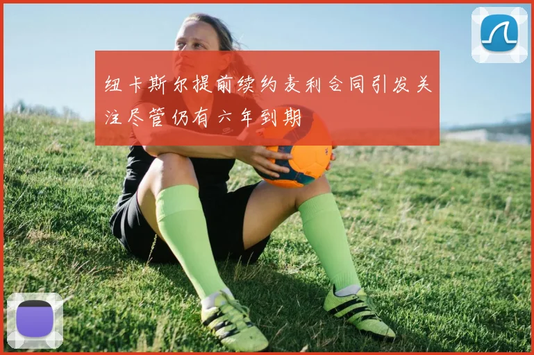 纽卡斯尔提前续约麦利合同引发关注尽管仍有六年到期
