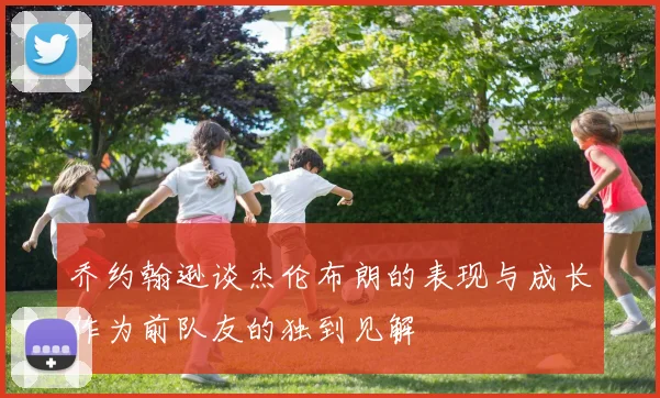乔约翰逊谈杰伦布朗的表现与成长作为前队友的独到见解