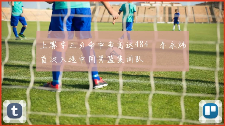 上赛季三分命中率高达484偰李永炜首次入选中国男篮集训队