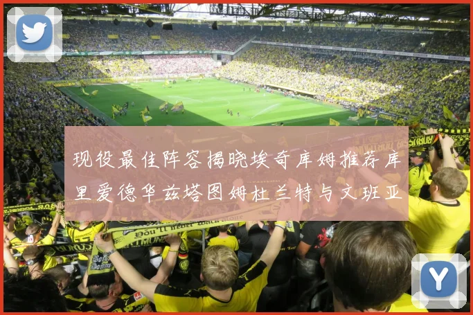 现役最佳阵容揭晓埃奇库姆推荐库里爱德华兹塔图姆杜兰特与文班亚马