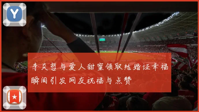 李炎哲与爱人甜蜜领取结婚证幸福瞬间引发网友祝福与点赞