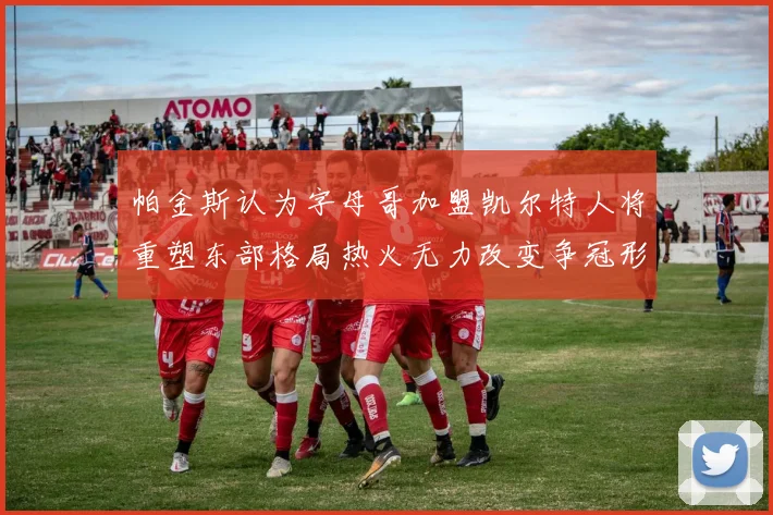 帕金斯认为字母哥加盟凯尔特人将重塑东部格局热火无力改变争冠形势