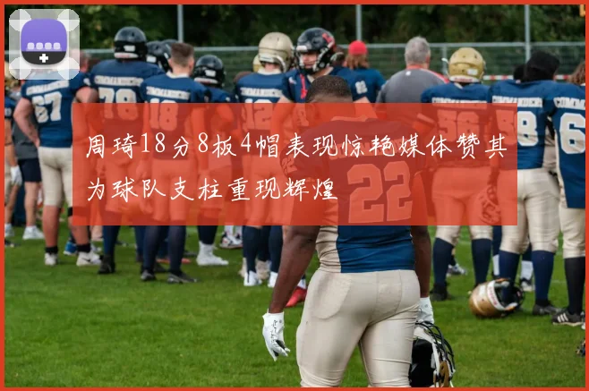 周琦18分8板4帽表现惊艳媒体赞其为球队支柱重现辉煌