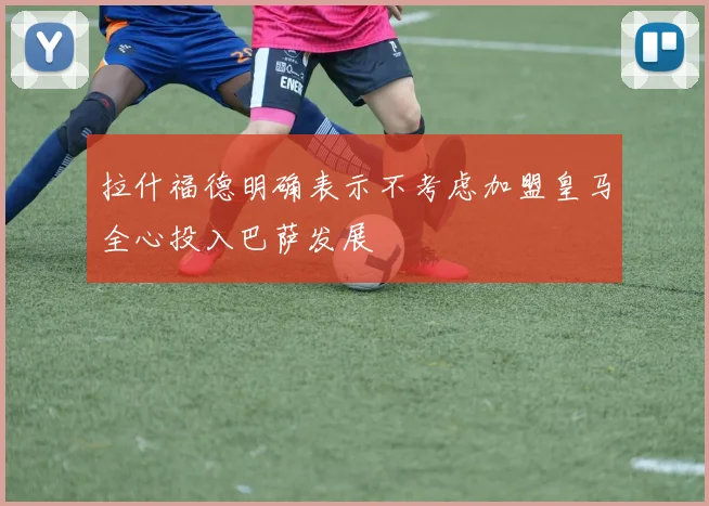 拉什福德明确表示不考虑加盟皇马全心投入巴萨发展