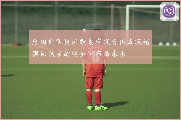 詹姆斯保持沉默意在提升热度深谙舆论焦点的他如何布局未来