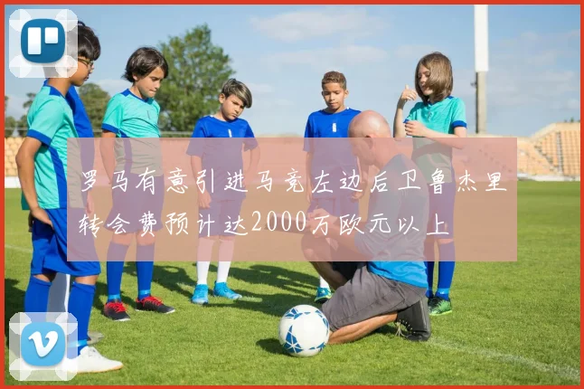 罗马有意引进马竞左边后卫鲁杰里转会费预计达2000万欧元以上