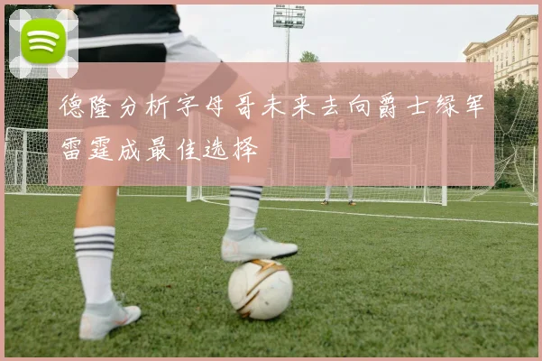 德隆分析字母哥未来去向爵士绿军雷霆成最佳选择