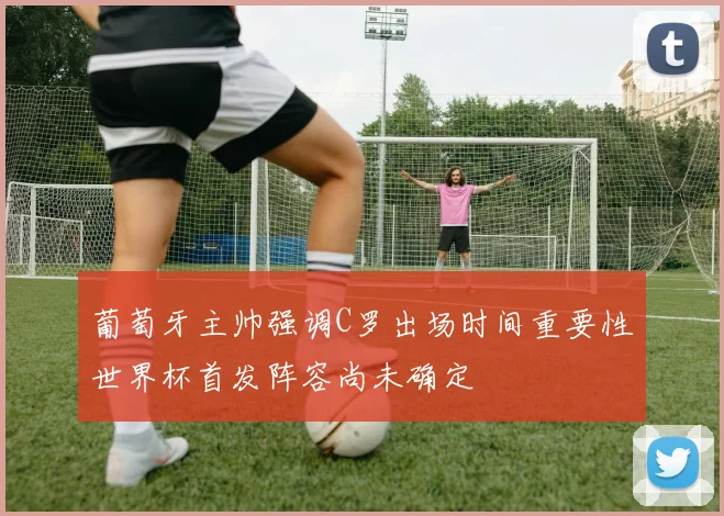 葡萄牙主帅强调C罗出场时间重要性世界杯首发阵容尚未确定