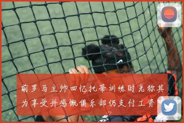 前罗马主帅回忆托蒂训练时光称其为享受并感慨俱乐部仍支付工资
