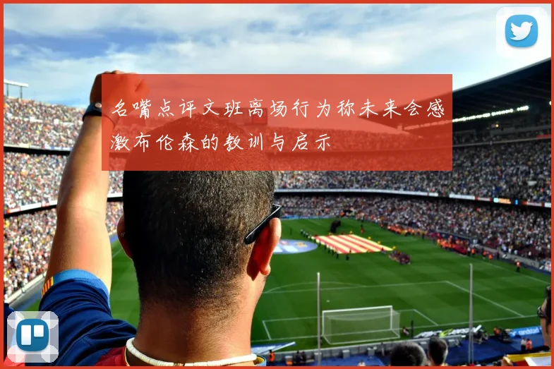 名嘴点评文班离场行为称未来会感激布伦森的教训与启示
