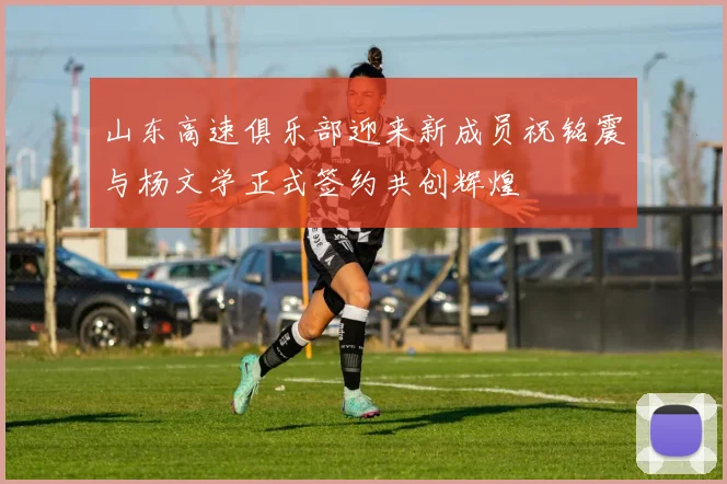 山东高速俱乐部迎来新成员祝铭震与杨文学正式签约共创辉煌
