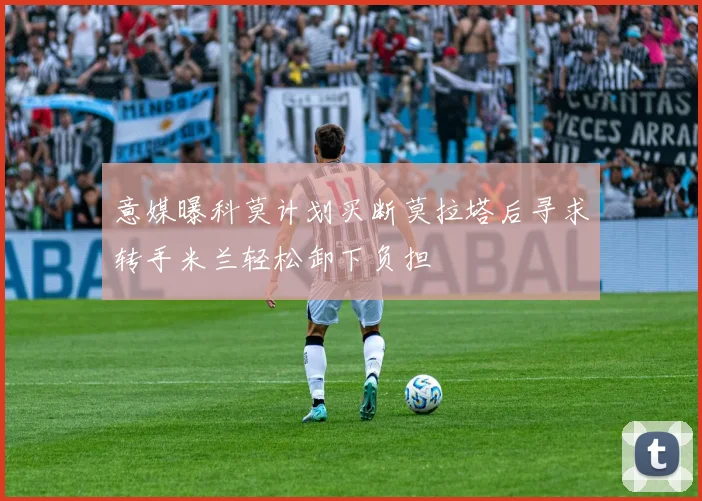意媒曝科莫计划买断莫拉塔后寻求转手米兰轻松卸下负担