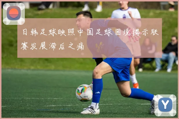 日韩足球映照中国足球困境揭示联赛发展滞后之痛